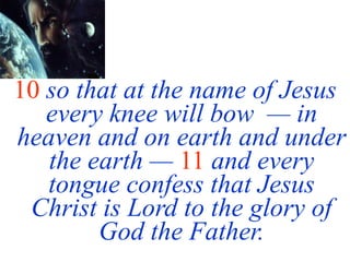 10 so that at the name of Jesus
every knee will bow — in
heaven and on earth and under
the earth — 11 and every
tongue confess that Jesus
Christ is Lord to the glory of
God the Father.
 