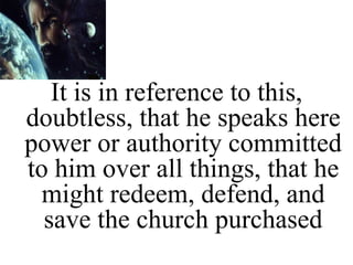 It is in reference to this,
doubtless, that he speaks here
power or authority committed
to him over all things, that he
might redeem, defend, and
save the church purchased
 