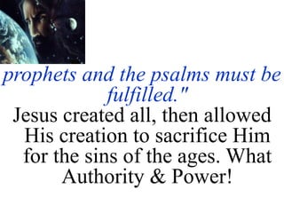 prophets and the psalms must be
fulfilled."
Jesus created all, then allowed
His creation to sacrifice Him
for the sins of the ages. What
Authority & Power!
 