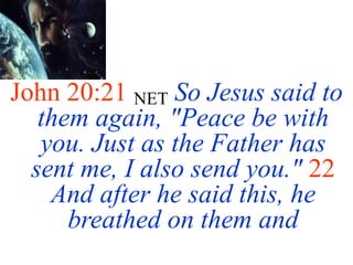John 20:21 NET So Jesus said to
them again, "Peace be with
you. Just as the Father has
sent me, I also send you." 22
And after he said this, he
breathed on them and
 