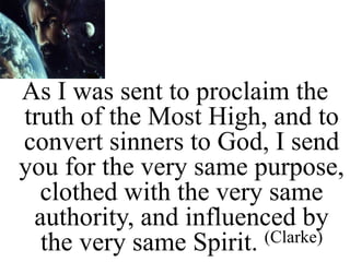 As I was sent to proclaim the
truth of the Most High, and to
convert sinners to God, I send
you for the very same purpose,
clothed with the very same
authority, and influenced by
the very same Spirit. (Clarke)
 