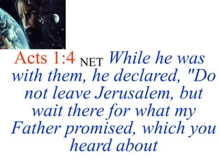 Acts 1:4 NET While he was
with them, he declared, "Do
not leave Jerusalem, but
wait there for what my
Father promised, which you
heard about
 