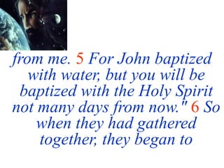 from me. 5 For John baptized
with water, but you will be
baptized with the Holy Spirit
not many days from now." 6 So
when they had gathered
together, they began to
 