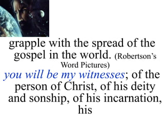 grapple with the spread of the
gospel in the world. (Robertson’s
Word Pictures)
you will be my witnesses; of the
person of Christ, of his deity
and sonship, of his incarnation,
his
 