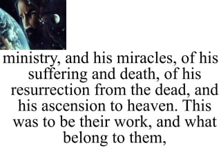 ministry, and his miracles, of his
suffering and death, of his
resurrection from the dead, and
his ascension to heaven. This
was to be their work, and what
belong to them,
 