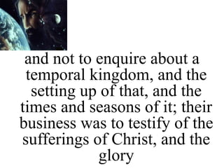 and not to enquire about a
temporal kingdom, and the
setting up of that, and the
times and seasons of it; their
business was to testify of the
sufferings of Christ, and the
glory
 