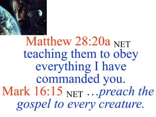 Matthew 28:20a NET
teaching them to obey
everything I have
commanded you.
Mark 16:15 NET …preach the
gospel to every creature.
 