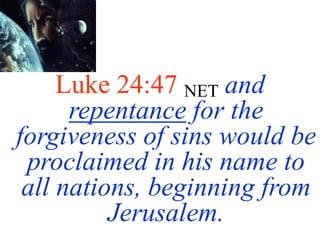 Luke 24:47 NET and
repentance for the
forgiveness of sins would be
proclaimed in his name to
all nations, beginning from
Jerusalem.
 