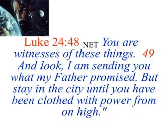 Luke 24:48 NET You are
witnesses of these things. 49
And look, I am sending you
what my Father promised. But
stay in the city until you have
been clothed with power from
on high."
 