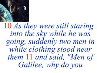 10 As they were still staring
into the sky while he was
going, suddenly two men in
white clothing stood near
them 11 and said, "Men of
Galilee, why do you
 