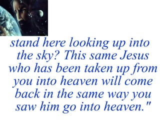 stand here looking up into
the sky? This same Jesus
who has been taken up from
you into heaven will come
back in the same way you
saw him go into heaven."
 