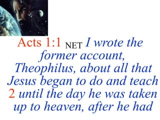 Acts 1:1 NET I wrote the
former account,
Theophilus, about all that
Jesus began to do and teach
2 until the day he was taken
up to heaven, after he had
 