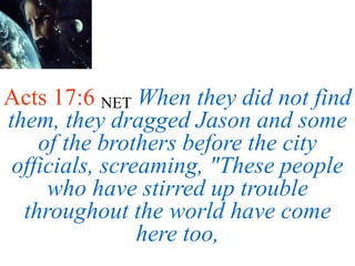 Acts 17:6 NET When they did not find
them, they dragged Jason and some
of the brothers before the city
officials, screaming, "These people
who have stirred up trouble
throughout the world have come
here too,
 