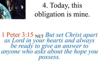 1 Peter 3:15 NET But set Christ apart
as Lord in your hearts and always
be ready to give an answer to
anyone who asks about the hope you
possess.
4. Today, this
obligation is mine.
 