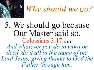 Why should we go?
5. We should go because
Our Master said so.
Colossians 3:17 NET
And whatever you do in word or
deed, do it all in the name of the
Lord Jesus, giving thanks to God the
Father through him.
 