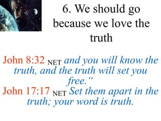 John 8:32 NET and you will know the
truth, and the truth will set you
free.“
John 17:17 NET Set them apart in the
truth; your word is truth.
6. We should go
because we love the
truth
 
