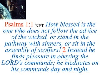 Psalms 1:1 NET How blessed is the
one who does not follow the advice
of the wicked, or stand in the
pathway with sinners, or sit in the
assembly of scoffers! 2 Instead he
finds pleasure in obeying the
LORD's commands; he meditates on
his commands day and night.
 