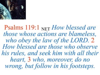 Psalms 119:1 NET How blessed are
those whose actions are blameless,
who obey the law of the LORD. 2
How blessed are those who observe
his rules, and seek him with all their
heart, 3 who, moreover, do no
wrong, but follow in his footsteps.
 