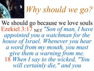 Why should we go?
We should go because we love souls
Ezekiel 3:17 NET "Son of man, I have
appointed you a watchman for the
house of Israel. Whenever you hear
a word from my mouth, you must
give them a warning from me.
18 When I say to the wicked, "You
will certainly die," and you
 