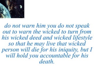 do not warn him you do not speak
out to warn the wicked to turn from
his wicked deed and wicked lifestyle
so that he may live that wicked
person will die for his iniquity, but I
will hold you accountable for his
death.
 