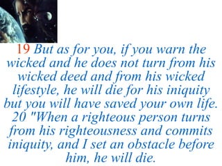19 But as for you, if you warn the
wicked and he does not turn from his
wicked deed and from his wicked
lifestyle, he will die for his iniquity
but you will have saved your own life.
20 "When a righteous person turns
from his righteousness and commits
iniquity, and I set an obstacle before
him, he will die.
 