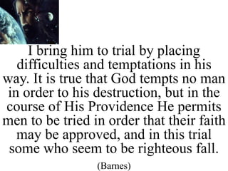 I bring him to trial by placing
difficulties and temptations in his
way. It is true that God tempts no man
in order to his destruction, but in the
course of His Providence He permits
men to be tried in order that their faith
may be approved, and in this trial
some who seem to be righteous fall.
(Barnes)
 