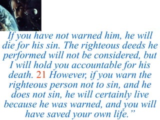 If you have not warned him, he will
die for his sin. The righteous deeds he
performed will not be considered, but
I will hold you accountable for his
death. 21 However, if you warn the
righteous person not to sin, and he
does not sin, he will certainly live
because he was warned, and you will
have saved your own life.”
 