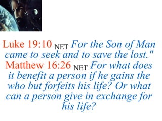 Luke 19:10 NET For the Son of Man
came to seek and to save the lost."
Matthew 16:26 NET For what does
it benefit a person if he gains the
who but forfeits his life? Or what
can a person give in exchange for
his life?
 