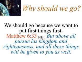Why should we go?
We should go because we want to
put first things first.
Matthew 6:33 NET But above all
pursue his kingdom and
righteousness, and all these things
will be given to you as well.
 