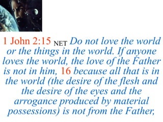 1 John 2:15 NET Do not love the world
or the things in the world. If anyone
loves the world, the love of the Father
is not in him, 16 because all that is in
the world (the desire of the flesh and
the desire of the eyes and the
arrogance produced by material
possessions) is not from the Father,
 