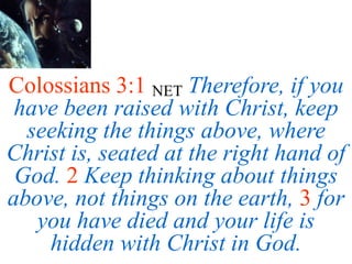 Colossians 3:1 NET Therefore, if you
have been raised with Christ, keep
seeking the things above, where
Christ is, seated at the right hand of
God. 2 Keep thinking about things
above, not things on the earth, 3 for
you have died and your life is
hidden with Christ in God.
 