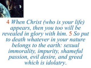 4 When Christ (who is your life)
appears, then you too will be
revealed in glory with him. 5 So put
to death whatever in your nature
belongs to the earth: sexual
immorality, impurity, shameful
passion, evil desire, and greed
which is idolatry.
 