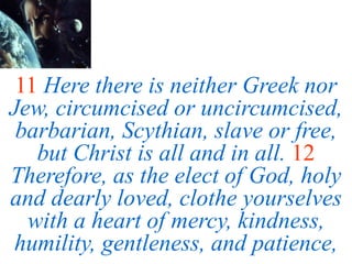 11 Here there is neither Greek nor
Jew, circumcised or uncircumcised,
barbarian, Scythian, slave or free,
but Christ is all and in all. 12
Therefore, as the elect of God, holy
and dearly loved, clothe yourselves
with a heart of mercy, kindness,
humility, gentleness, and patience,
 