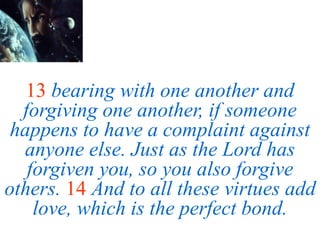 13 bearing with one another and
forgiving one another, if someone
happens to have a complaint against
anyone else. Just as the Lord has
forgiven you, so you also forgive
others. 14 And to all these virtues add
love, which is the perfect bond.
 