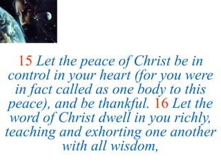 15 Let the peace of Christ be in
control in your heart (for you were
in fact called as one body to this
peace), and be thankful. 16 Let the
word of Christ dwell in you richly,
teaching and exhorting one another
with all wisdom,
 