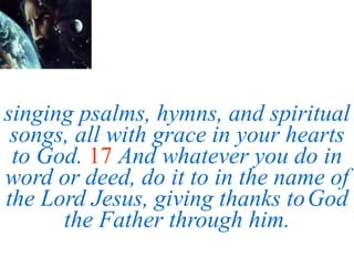 singing psalms, hymns, and spiritual
songs, all with grace in your hearts
to God. 17 And whatever you do in
word or deed, do it to in the name of
the Lord Jesus, giving thanks toGod
the Father through him.
 