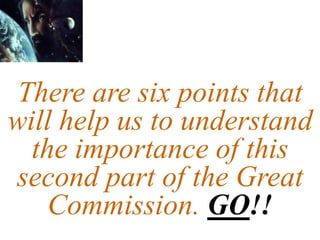 There are six points that
will help us to understand
the importance of this
second part of the Great
Commission. GO!!
 