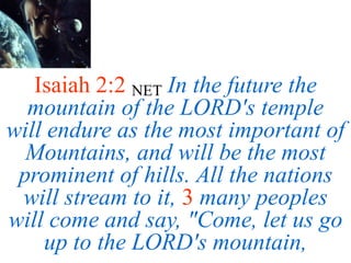 Isaiah 2:2 NET In the future the
mountain of the LORD's temple
will endure as the most important of
Mountains, and will be the most
prominent of hills. All the nations
will stream to it, 3 many peoples
will come and say, "Come, let us go
up to the LORD's mountain,
 