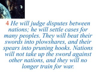 4 He will judge disputes between
nations; he will settle cases for
many peoples. They will beat their
swords into plowshares, and their
spears into pruning hooks. Nations
will not take up the sword against
other nations, and they will no
longer train for war.
 