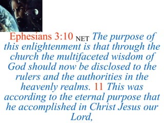 Ephesians 3:10 NET The purpose of
this enlightenment is that through the
church the multifaceted wisdom of
God should now be disclosed to the
rulers and the authorities in the
heavenly realms. 11 This was
according to the eternal purpose that
he accomplished in Christ Jesus our
Lord,
 