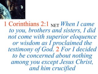 1 Corinthians 2:1 NET When I came
to you, brothers and sisters, I did
not come with superior eloquence
or wisdom as I proclaimed the
testimony of God. 2 For I decided
to be concerned about nothing
among you except Jesus Christ,
and him crucified
 