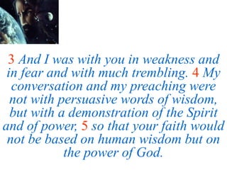 3 And I was with you in weakness and
in fear and with much trembling. 4 My
conversation and my preaching were
not with persuasive words of wisdom,
but with a demonstration of the Spirit
and of power, 5 so that your faith would
not be based on human wisdom but on
the power of God.
 