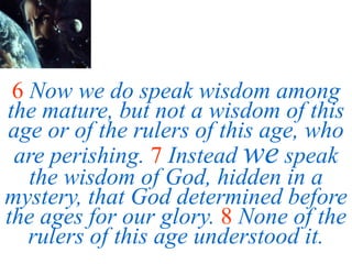 6 Now we do speak wisdom among
the mature, but not a wisdom of this
age or of the rulers of this age, who
are perishing. 7 Instead we speak
the wisdom of God, hidden in a
mystery, that God determined before
the ages for our glory. 8 None of the
rulers of this age understood it.
 