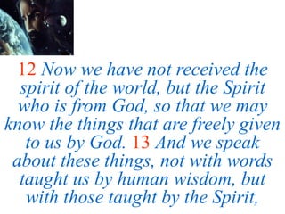 12 Now we have not received the
spirit of the world, but the Spirit
who is from God, so that we may
know the things that are freely given
to us by God. 13 And we speak
about these things, not with words
taught us by human wisdom, but
with those taught by the Spirit,
 