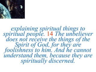 explaining spiritual things to
spiritual people. 14 The unbeliever
does not receive the things of the
Spirit of God, for they are
foolishness to him. And he cannot
understand them, because they are
spiritually discerned.
 