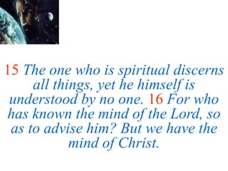 15 The one who is spiritual discerns
all things, yet he himself is
understood by no one. 16 For who
has known the mind of the Lord, so
as to advise him? But we have the
mind of Christ.
 