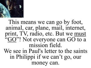 This means we can go by foot,
animal, car, plane, mail, internet,
print, TV, radio, etc. But we must
“GO”! Not everyone can GO to a
mission field.
We see in Paul's letter to the saints
in Philippi if we can’t go, our
money can.
 
