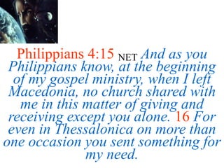 Philippians 4:15 NET And as you
Philippians know, at the beginning
of my gospel ministry, when I left
Macedonia, no church shared with
me in this matter of giving and
receiving except you alone. 16 For
even in Thessalonica on more than
one occasion you sent something for
my need.
 