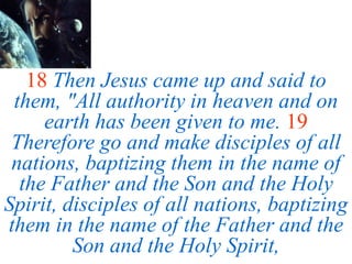 18 Then Jesus came up and said to
them, "All authority in heaven and on
earth has been given to me. 19
Therefore go and make disciples of all
nations, baptizing them in the name of
the Father and the Son and the Holy
Spirit, disciples of all nations, baptizing
them in the name of the Father and the
Son and the Holy Spirit,
 