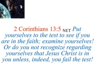 2 Corinthians 13:5 NET Put
yourselves to the test to see if you
are in the faith; examine yourselves!
Or do you not recognize regarding
yourselves that Jesus Christ is in
you unless, indeed, you fail the test!
 
